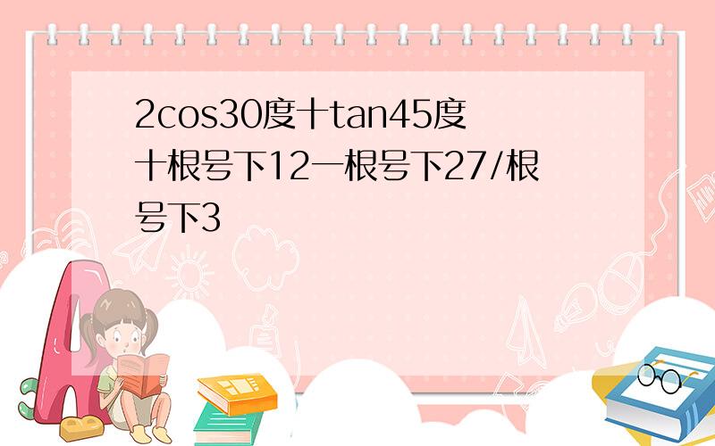 2cos30度十tan45度十根号下12一根号下27/根号下3