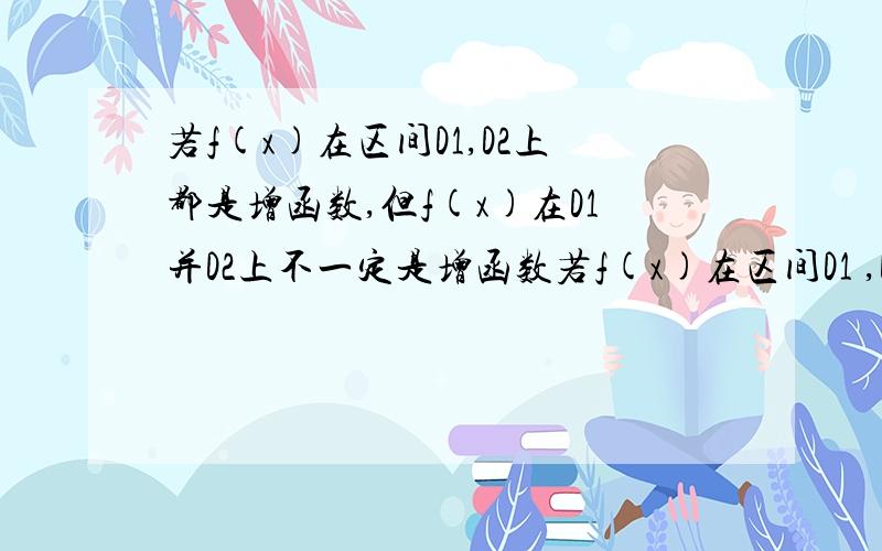 若f(x)在区间D1,D2上都是增函数,但f(x)在D1并D2上不一定是增函数若f(x)在区间D1 ,D2上是增函数,但 f(x)在D1并D2上不一定是增函数....求讲解...