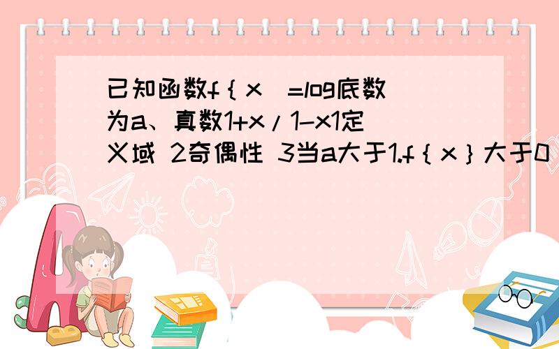 已知函数f｛x]=log底数为a、真数1+x/1-x1定义域 2奇偶性 3当a大于1.f｛x｝大于0 x取值范围