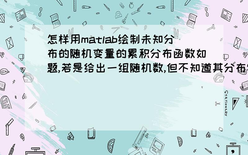 怎样用matlab绘制未知分布的随机变量的累积分布函数如题,若是给出一组随机数,但不知道其分布特性,要求绘制出它的累积分布函数,用matlab应该如何做啊?PS：本人是编程菜鸟中的极品菜鸟,请