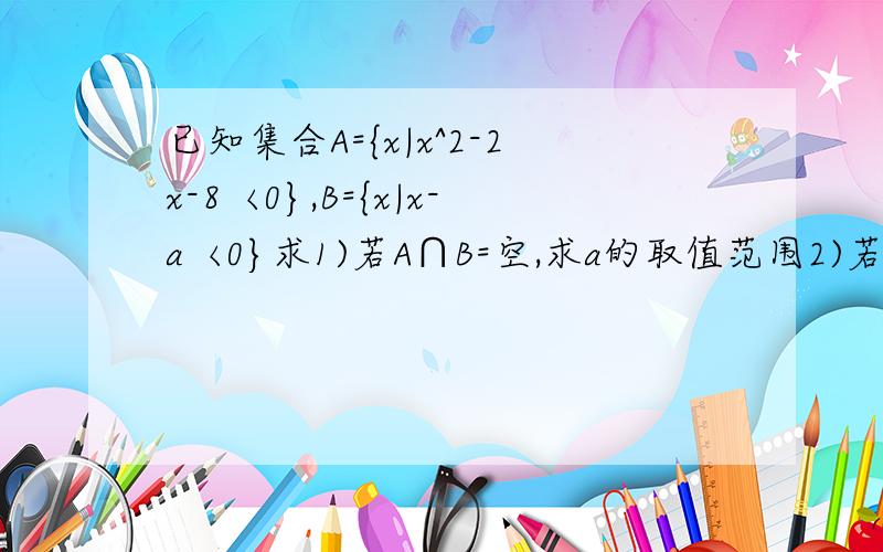 已知集合A={x|x^2-2x-8〈0},B={x|x-a〈0}求1)若A∩B=空,求a的取值范围2)若A真包含于B,求a的取值范围需要看得懂的过程,