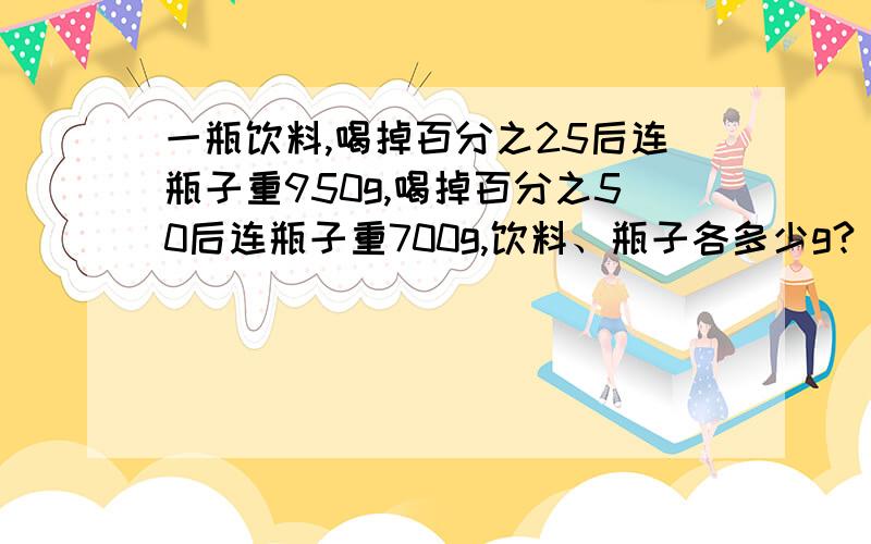 一瓶饮料,喝掉百分之25后连瓶子重950g,喝掉百分之50后连瓶子重700g,饮料、瓶子各多少g?