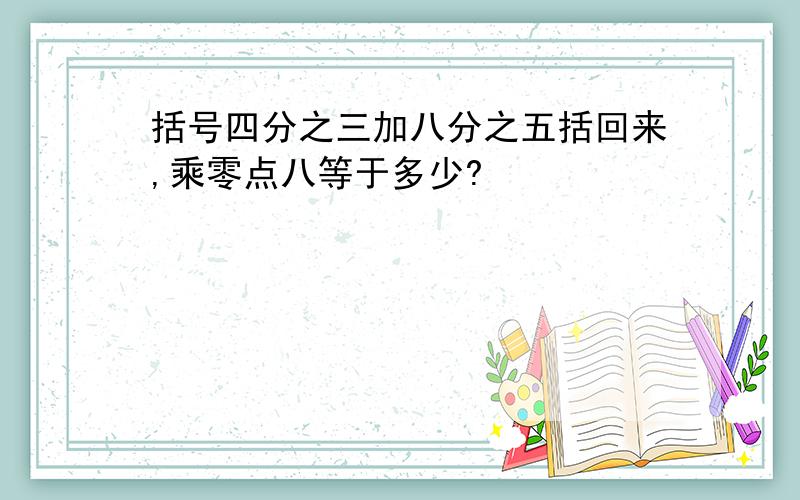 括号四分之三加八分之五括回来,乘零点八等于多少?