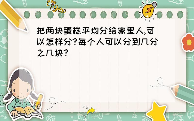 把两块蛋糕平均分给家里人,可以怎样分?每个人可以分到几分之几块?