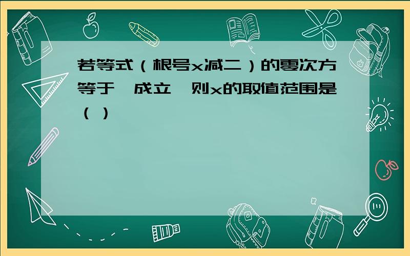 若等式（根号x减二）的零次方等于一成立,则x的取值范围是（）