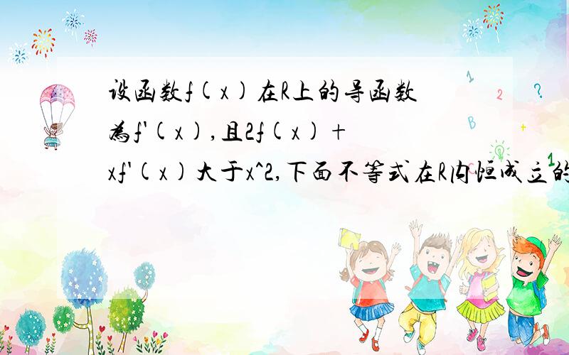 设函数f(x)在R上的导函数为f'(x),且2f(x)+xf'(x)大于x^2,下面不等式在R内恒成立的是?A ,f(x)大于0 B ,f(x)小于0 C,f(x)大于x D,f(x)小于x