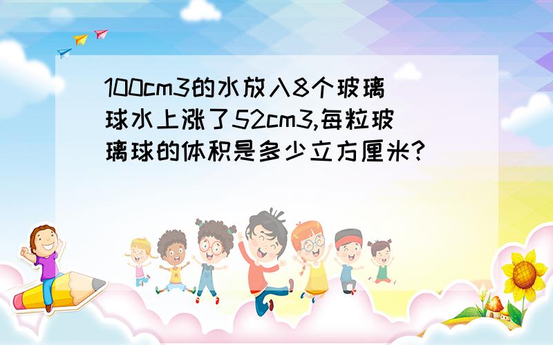 100cm3的水放入8个玻璃球水上涨了52cm3,每粒玻璃球的体积是多少立方厘米?