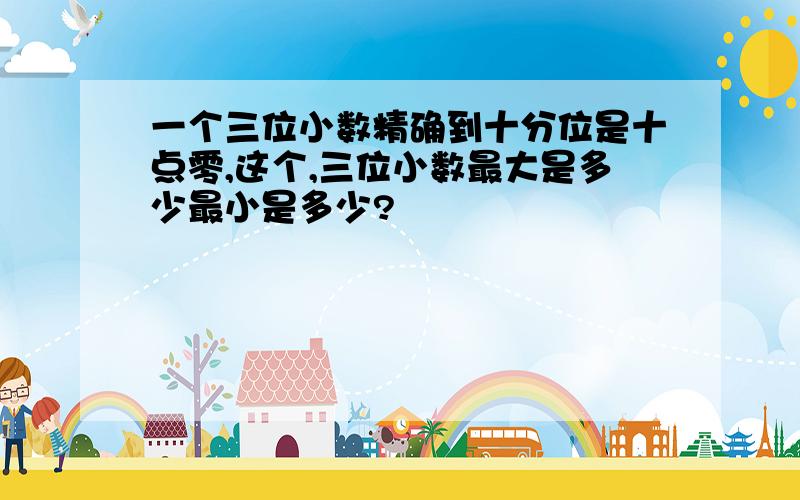 一个三位小数精确到十分位是十点零,这个,三位小数最大是多少最小是多少?