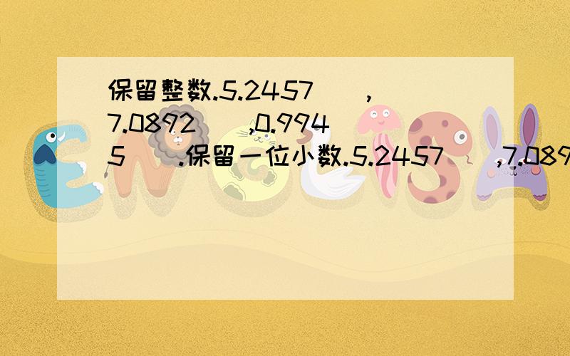 保留整数.5.2457（）,7.0892（）,0.9945（）.保留一位小数.5.2457（),7.0892（）,0.9945（）,保留两位小数,三位小数多是上面数字