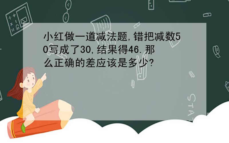 小红做一道减法题,错把减数50写成了30,结果得46.那么正确的差应该是多少?