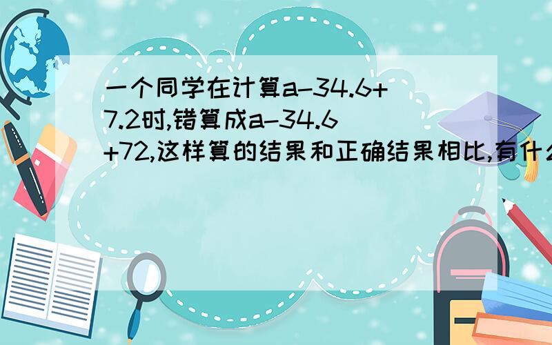 一个同学在计算a-34.6+7.2时,错算成a-34.6+72,这样算的结果和正确结果相比,有什么变化?