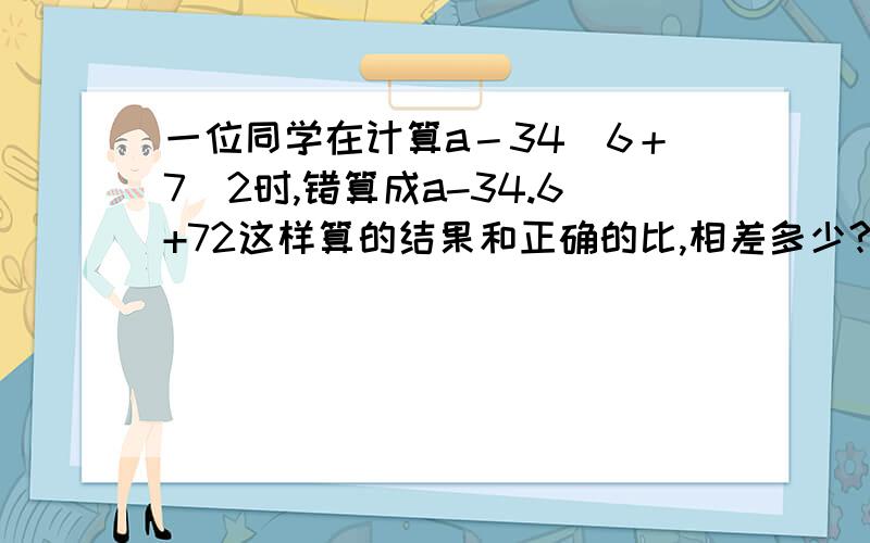 一位同学在计算a－34．6＋7．2时,错算成a-34.6+72这样算的结果和正确的比,相差多少?还有算式