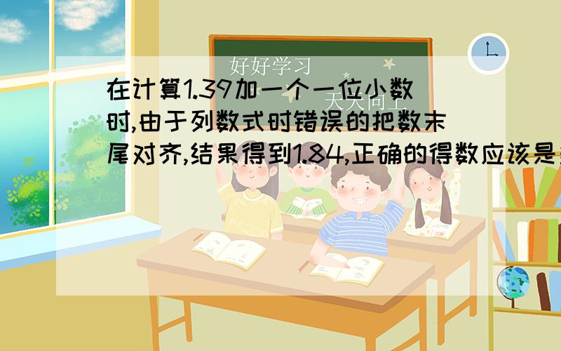 在计算1.39加一个一位小数时,由于列数式时错误的把数末尾对齐,结果得到1.84,正确的得数应该是多少?我会报答的!