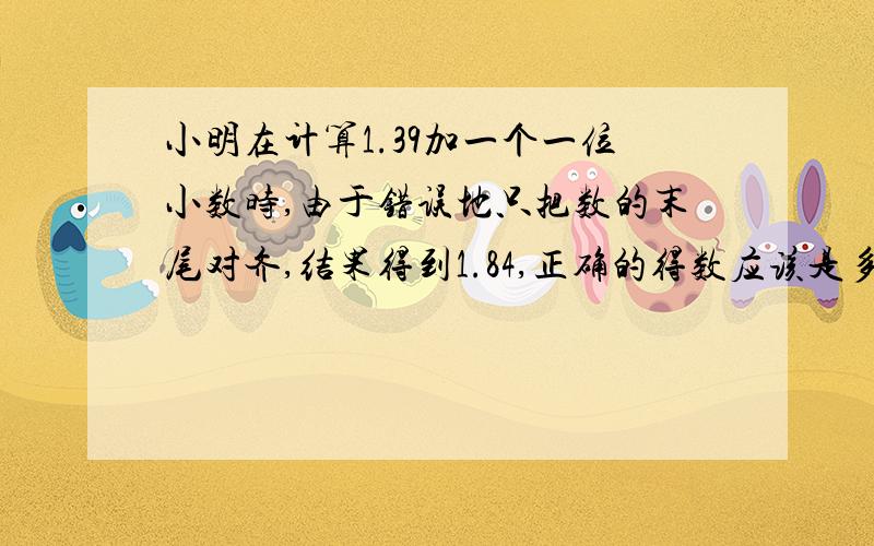 小明在计算1.39加一个一位小数时,由于错误地只把数的末尾对齐,结果得到1.84,正确的得数应该是多少?