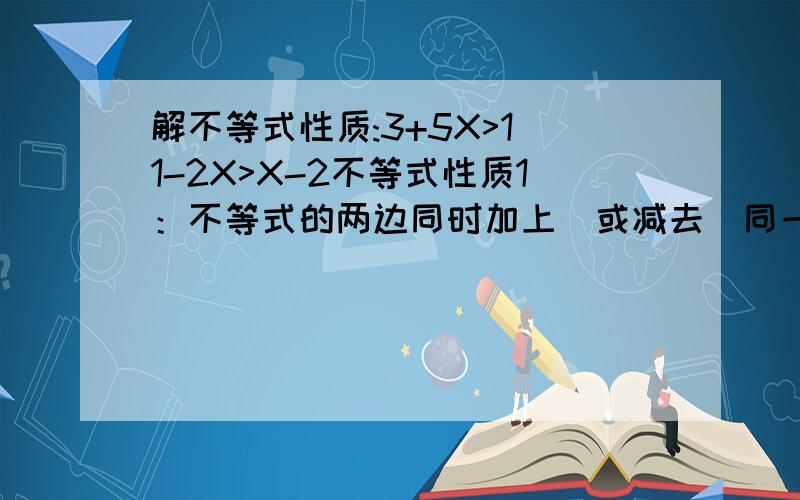 解不等式性质:3+5X>1 1-2X>X-2不等式性质1：不等式的两边同时加上(或减去）同一个整式,不等号的方向不变；不等式性质2：不等式的两边同时乘或除以一个正数,不等号的方向不变；不等式性质3