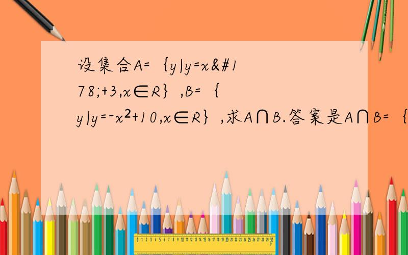 设集合A=｛y|y=x²+3,x∈R｝,B=｛y|y=-x²+10,x∈R｝,求A∩B.答案是A∩B=｛y|3≤y≤10｝.但是不知道是怎么解出来的T^T不清楚为什么A=｛y|y=x²+3,x∈R｝会等于｛y|y≥3｝,好的补分QAQ求大神啊.