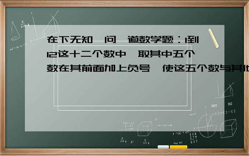 在下无知,问一道数学题：1到12这十二个数中,取其中五个数在其前面加上负号,使这五个数与其他七个数相加相加后的结果为0.