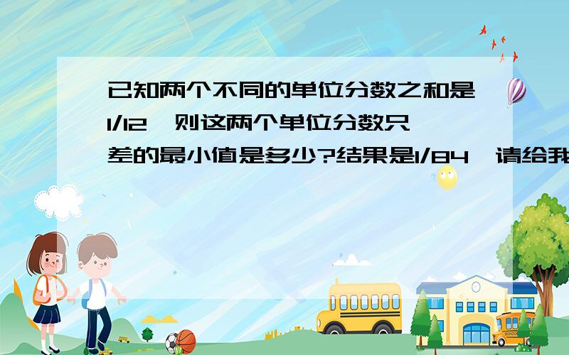 已知两个不同的单位分数之和是1/12,则这两个单位分数只差的最小值是多少?结果是1/84,请给我分析过程和解题过程.