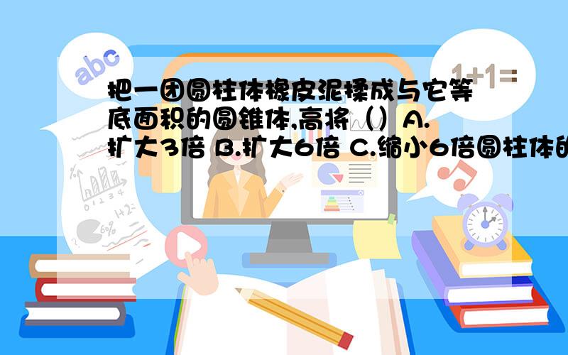 把一团圆柱体橡皮泥揉成与它等底面积的圆锥体,高将（）A.扩大3倍 B.扩大6倍 C.缩小6倍圆柱体的底面半径扩大3倍,高不变,体积扩大（）A.3倍 B.9倍 C.27倍