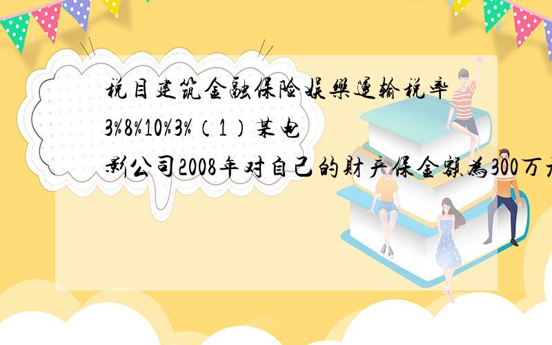 税目建筑金融保险娱乐运输税率3%8%10%3%（1）某电影公司2008年对自己的财产保金额为300万元,该公司交才产保险费多少万元?（2）该公司七月份的票房营业额为25万元,七月份应该交营业额多少