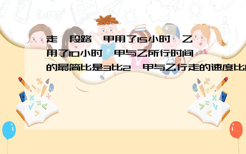 走一段路,甲用了15小时,乙用了10小时,甲与乙所行时间的最简比是3比2,甲与乙行走的速度比的比值是?