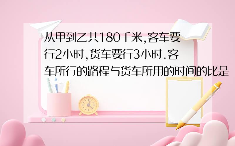 从甲到乙共180千米,客车要行2小时,货车要行3小时.客车所行的路程与货车所用的时间的比是（ ）.比值是