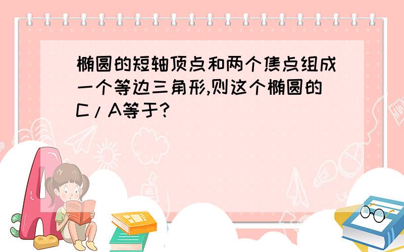 椭圆的短轴顶点和两个焦点组成一个等边三角形,则这个椭圆的C/A等于?