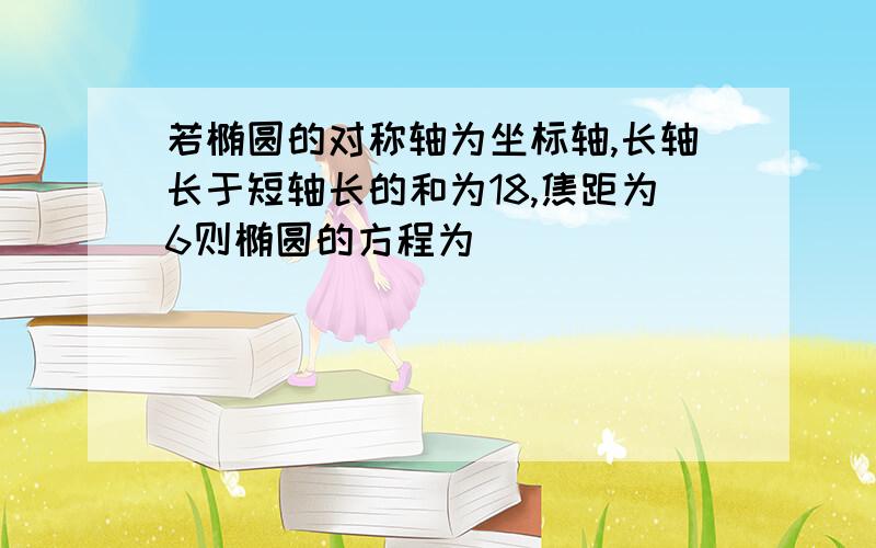 若椭圆的对称轴为坐标轴,长轴长于短轴长的和为18,焦距为6则椭圆的方程为