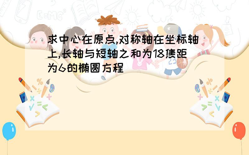 求中心在原点,对称轴在坐标轴上,长轴与短轴之和为18焦距为6的椭圆方程