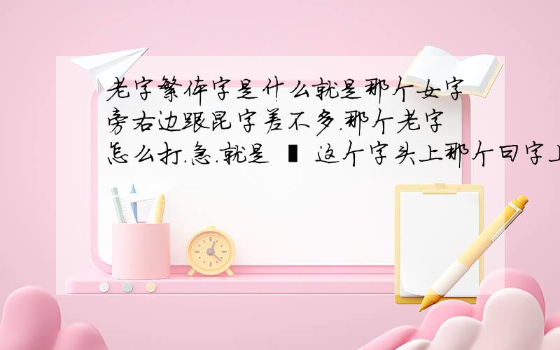 老字繁体字是什么就是那个女字旁右边跟昆字差不多.那个老字怎么打.急.就是 婫 这个字头上那个曰字上还有一点的字叫什麼？