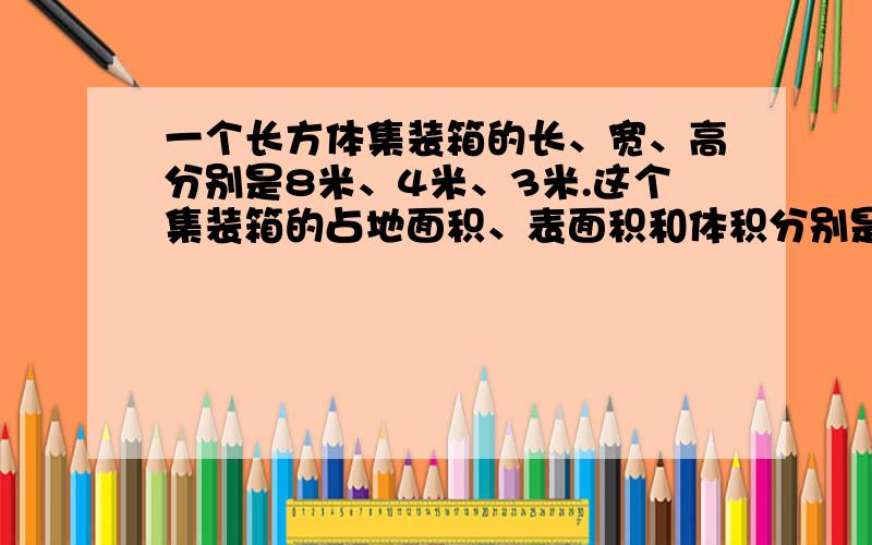 一个长方体集装箱的长、宽、高分别是8米、4米、3米.这个集装箱的占地面积、表面积和体积分别是多少?