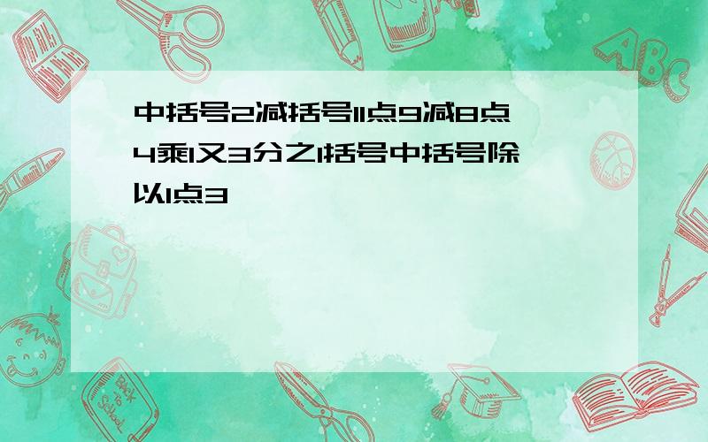 中括号2减括号11点9减8点4乘1又3分之1括号中括号除以1点3