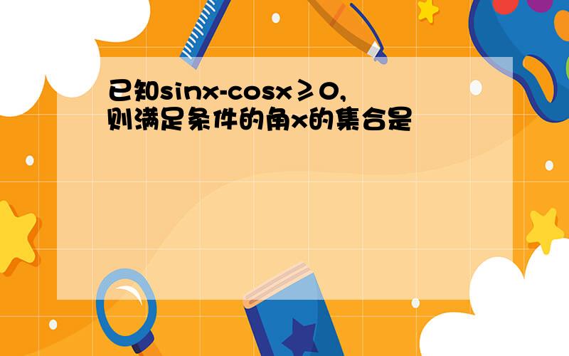 已知sinx-cosx≥0,则满足条件的角x的集合是