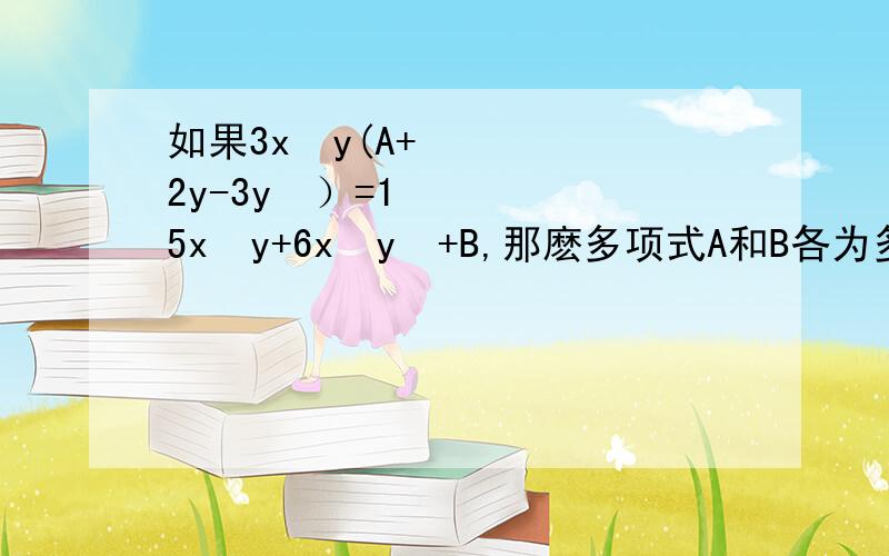 如果3x²y(A+2y-3y²）=15x³y+6x²y²+B,那麽多项式A和B各为多少请说下为什么 写出过程 要容易看懂!!!