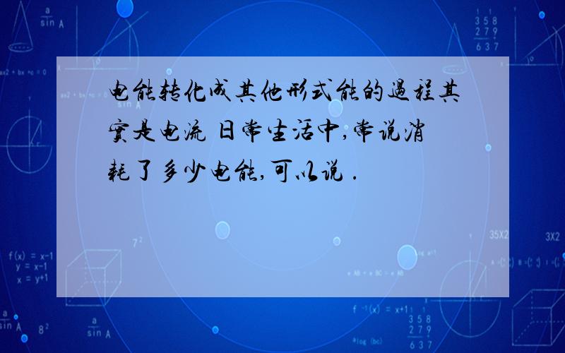 电能转化成其他形式能的过程其实是电流 日常生活中,常说消耗了多少电能,可以说 .