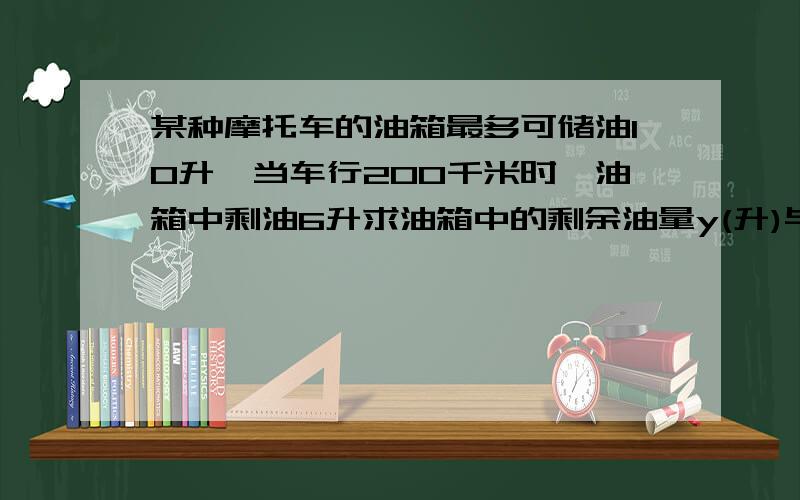 某种摩托车的油箱最多可储油10升,当车行200千米时,油箱中剩油6升求油箱中的剩余油量y(升)与摩托车行驶的路程x（千米）之间的关系式?