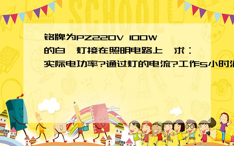 铭牌为PZ220V 100W的白炽灯接在照明电路上,求：实际电功率?通过灯的电流?工作5小时消耗的电能?速求!