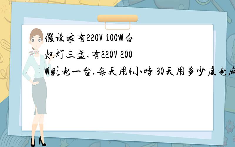 假设家有220V 100W白炽灯三盏,有220V 200W彩电一台,每天用4小时 30天用多少度电麻烦给出具体计算过程,