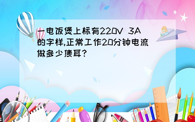 一电饭煲上标有220V 3A的字样,正常工作20分钟电流做多少焦耳?