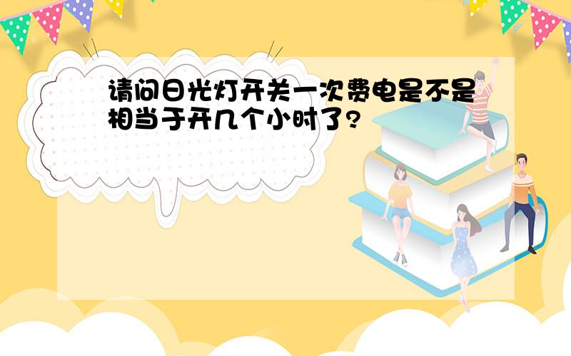 请问日光灯开关一次费电是不是相当于开几个小时了?