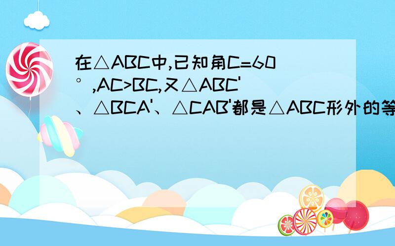 在△ABC中,已知角C=60°,AC>BC,又△ABC'、△BCA'、△CAB'都是△ABC形外的等边三角形,而点D在AC上,且BC=DC（1） 证明：△C'BD≌△BD'C（2） 证明：△ACD'≌△DBA'（3） 对△ABC、△ABC'、△CAB',从面积大小关