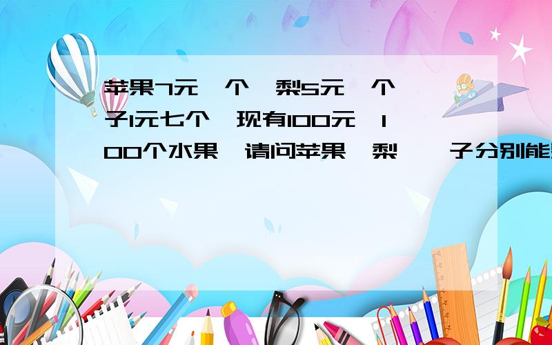 苹果7元一个,梨5元一个,桔子1元七个,现有100元,100个水果,请问苹果,梨,桔子分别能买几个