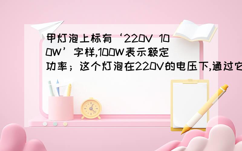 甲灯泡上标有‘220V 100W’字样,100W表示额定功率；这个灯泡在220V的电压下,通过它的电流为【 】A其电阻为【 】Ω；在110V电压下,通过它的电流为【 】A,其电阻为【 】Ω,此时他的实际功率为【