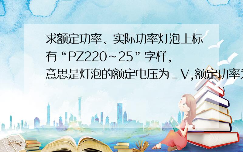 求额定功率、实际功率灯泡上标有“PZ220~25”字样,意思是灯泡的额定电压为＿V,额定功率为＿W.这个灯泡的电流是＿A,灯泡的电阻是＿Ω.