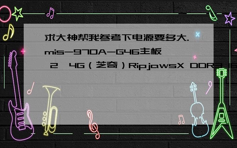 求大神帮我参考下电源要多大.mis-970A-G46主板 2*4G（芝奇）RipjawsX DDR3 1600内存,AMD FX系列六核 FX-6300 盒装CPU,七彩虹(Colorful) GTX650 白金版 D5显卡,希捷（Seagate）1TB ST1000DM003 7200转64M SATA 6Gb/秒 台式