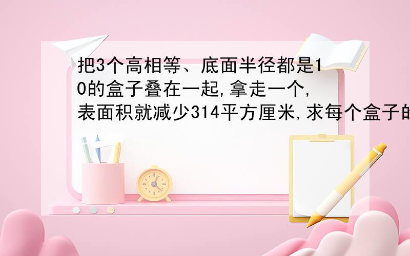 把3个高相等、底面半径都是10的盒子叠在一起,拿走一个,表面积就减少314平方厘米,求每个盒子的体积.要明确的分析和答案!