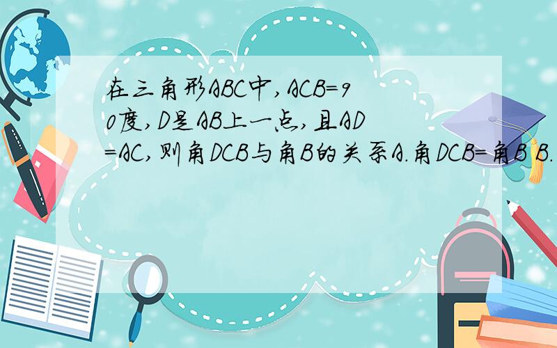 在三角形ABC中,ACB=90度,D是AB上一点,且AD=AC,则角DCB与角B的关系A.角DCB=角B B.角DCB=2分之1角BC.角DCB=45度 - 2分之1角B D.角DCB=45度+2分之1角B