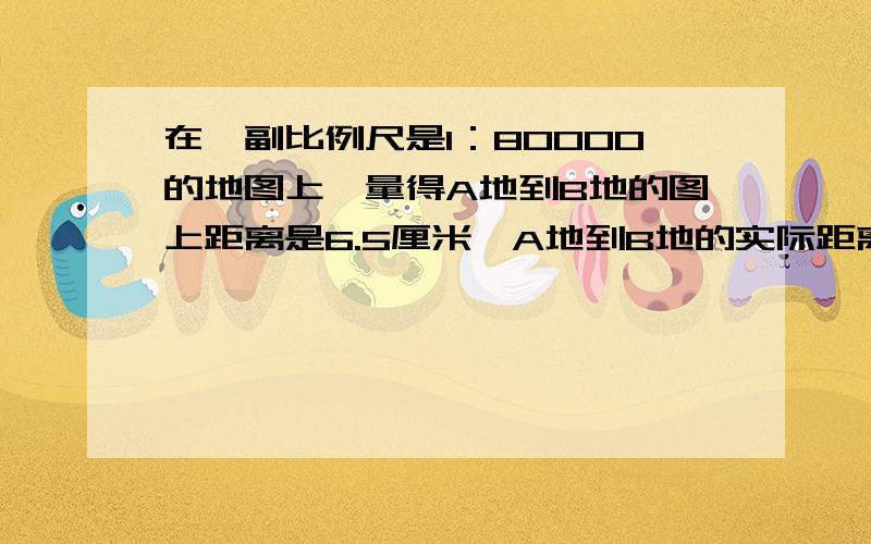 在一副比例尺是1：80000的地图上,量得A地到B地的图上距离是6.5厘米,A地到B地的实际距离是多少?