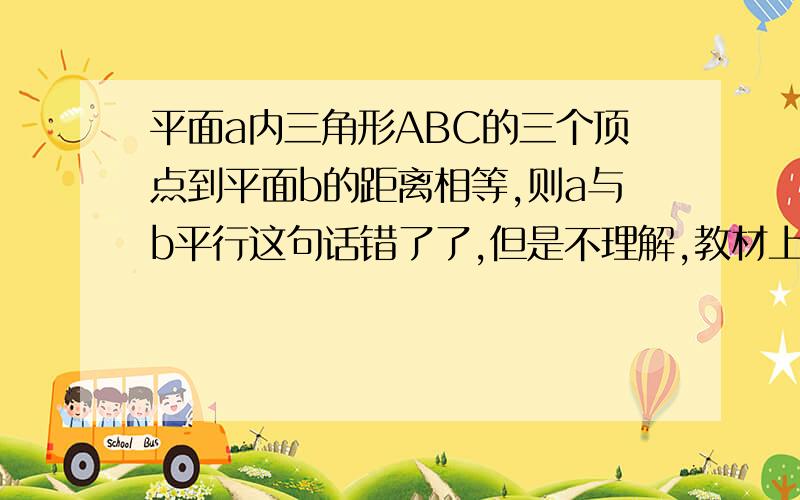 平面a内三角形ABC的三个顶点到平面b的距离相等,则a与b平行这句话错了了,但是不理解,教材上说!三个顶点可能不在同侧,所以错了.不理解,