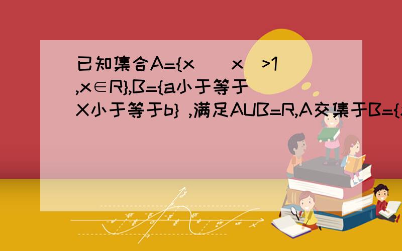 已知集合A={x||x|>1,x∈R},B={a小于等于X小于等于b} ,满足AUB=R,A交集于B={x|1